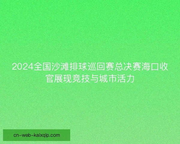 2024全国沙滩排球巡回赛总决赛海口收官展现竞技与城市活力