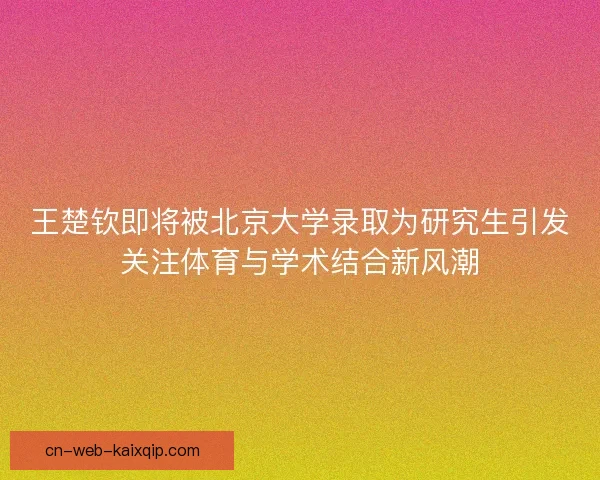 王楚钦即将被北京大学录取为研究生引发关注体育与学术结合新风潮