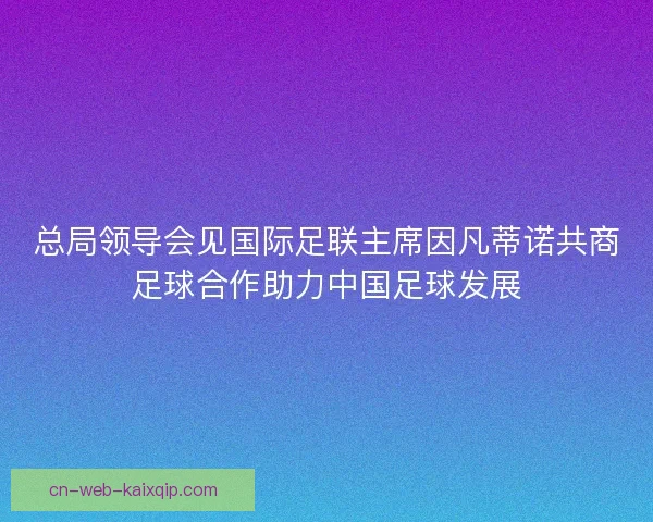 总局领导会见国际足联主席因凡蒂诺共商足球合作助力中国足球发展