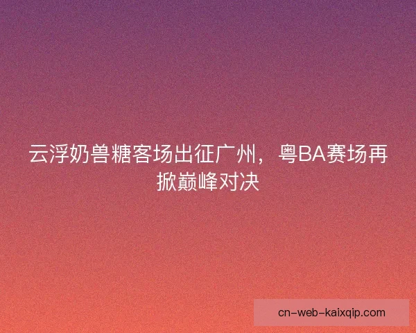 云浮奶兽糖客场出征广州，粤BA赛场再掀巅峰对决